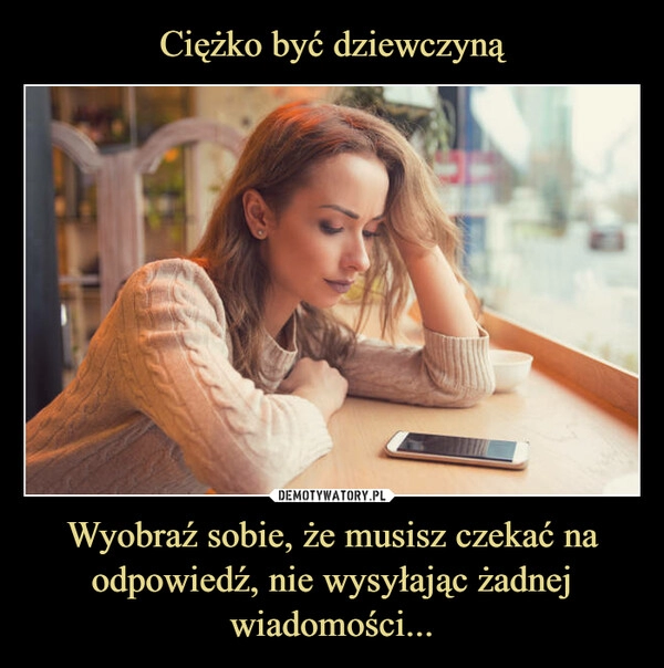 
    Ciężko być dziewczyną Wyobraź sobie, że musisz czekać na odpowiedź, nie wysyłając żadnej wiadomości...