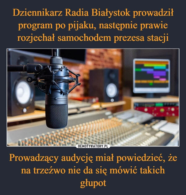 
    Dziennikarz Radia Białystok prowadził program po pijaku, następnie prawie rozjechał samochodem prezesa stacji Prowadzący audycję miał powiedzieć, że na trzeźwo nie da się mówić takich głupot 