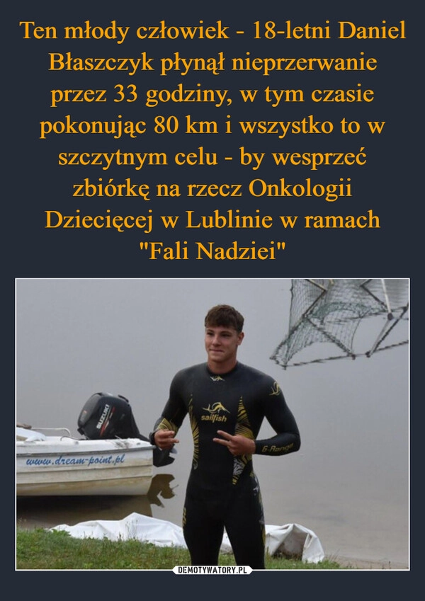 
    Ten młody człowiek - 18-letni Daniel Błaszczyk płynął nieprzerwanie przez 33 godziny, w tym czasie pokonując 80 km i wszystko to w szczytnym celu - by wesprzeć zbiórkę na rzecz Onkologii Dziecięcej w Lublinie w ramach "Fali Nadziei"