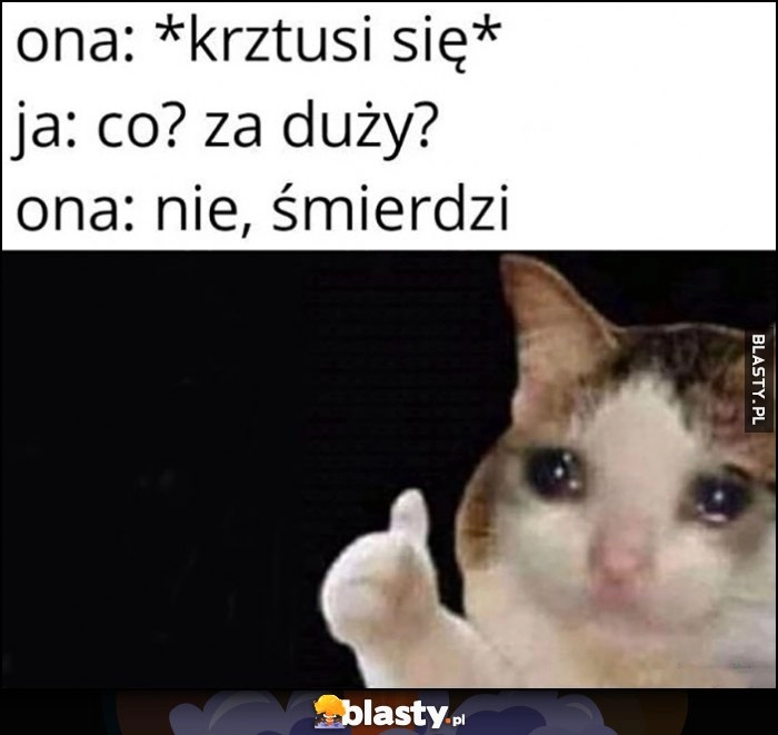 
    Ona: krztusi się, ja: co, za duży? Ona: nie śmierdzi. Smutny kot kotek płacze