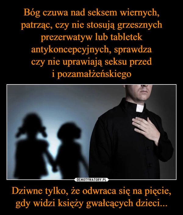 
    Bóg czuwa nad seksem wiernych, patrząc, czy nie stosują grzesznych prezerwatyw lub tabletek antykoncepcyjnych, sprawdza czy nie uprawiają seksu przed i pozamałżeńskiego Dziwne tylko, że odwraca się na pięcie, gdy widzi księży gwałcących dzieci...