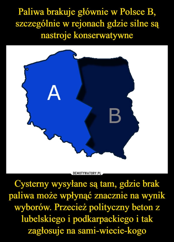 
    Paliwa brakuje głównie w Polsce B, szczególnie w rejonach gdzie silne są nastroje konserwatywne Cysterny wysyłane są tam, gdzie brak paliwa może wpłynąć znacznie na wynik wyborów. Przecież polityczny beton z lubelskiego i podkarpackiego i tak zagłosuje na sami-wiecie-kogo