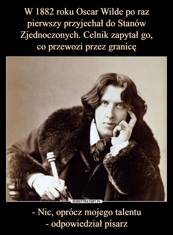 
    W 1882 roku Oscar Wilde po raz pierwszy przyjechał do Stanów Zjednoczonych. Celnik zapytał go,
co przewozi przez granicę - Nic, oprócz mojego talentu
- odpowiedział pisarz