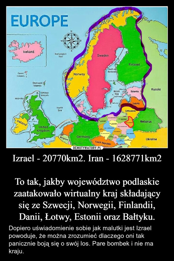 
    Izrael - 20770km2. Iran - 1628771km2

To tak, jakby województwo podlaskie zaatakowało wirtualny kraj składający się ze Szwecji, Norwegii, Finlandii, Danii, Łotwy, Estonii oraz Bałtyku.
