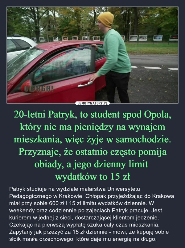 
    20-letni Patryk, to student spod Opola, który nie ma pieniędzy na wynajem mieszkania, więc żyje w samochodzie. Przyznaje, że ostatnio często pomija obiady, a jego dzienny limit 
wydatków to 15 zł