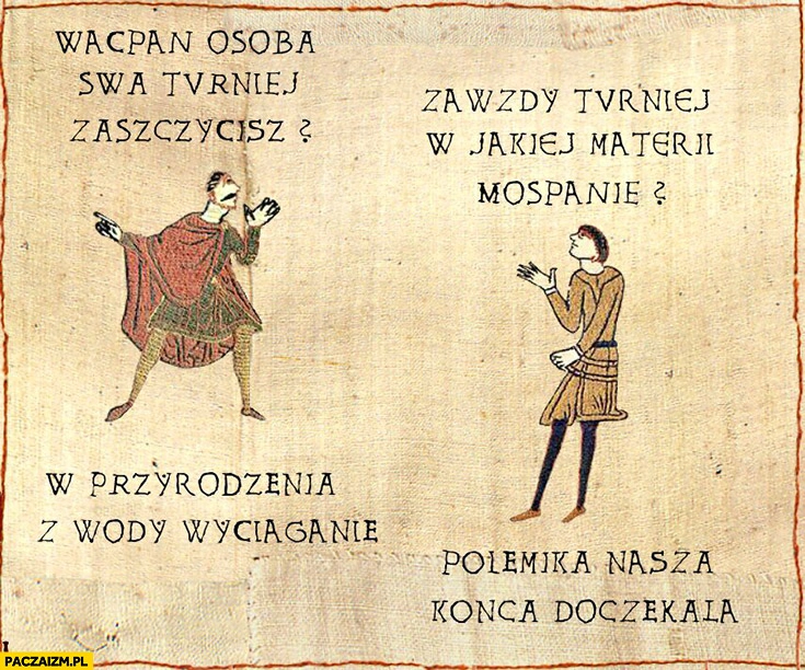 
    Waćpan osobą swą turniej zaszczycisz? W jakiej materii mospanie? W przyrodzenia z wody wyciąganie. Polemika nasza końca doczekała