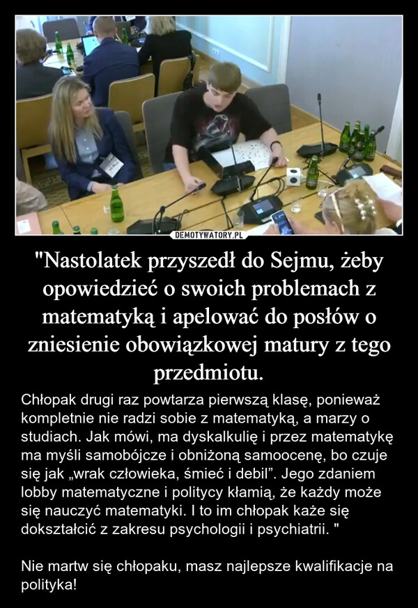 
    "Nastolatek przyszedł do Sejmu, żeby opowiedzieć o swoich problemach z matematyką i apelować do posłów o zniesienie obowiązkowej matury z tego przedmiotu.