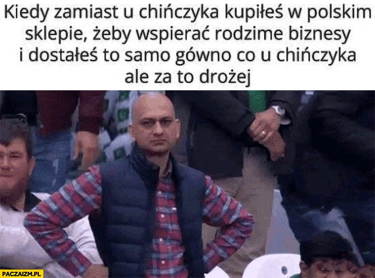 
    Kiedy zamiast u Chińczyka kupiłeś w polskim sklepie żeby wspierać rodzime biznesy i dostałeś to samo gówno co u chińczyka ale drożej