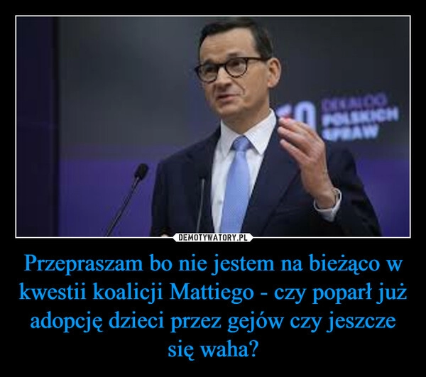 
    Przepraszam bo nie jestem na bieżąco w kwestii koalicji Mattiego - czy poparł już adopcję dzieci przez gejów czy jeszcze się waha?