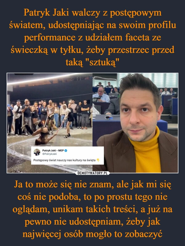 
    Patryk Jaki walczy z postępowym światem, udostępniając na swoim profilu performance z udziałem faceta ze świeczką w tyłku, żeby przestrzec przed taką "sztuką" Ja to może się nie znam, ale jak mi się coś nie podoba, to po prostu tego nie oglądam, unikam takich treści, a już na pewno nie udostępniam, żeby jak najwięcej osób mogło to zobaczyć