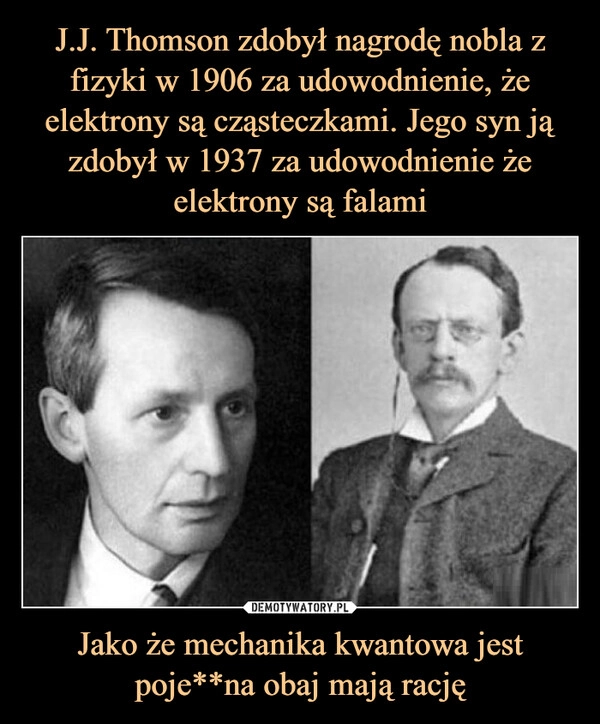 
    J.J. Thomson zdobył nagrodę nobla z fizyki w 1906 za udowodnienie, że elektrony są cząsteczkami. Jego syn ją zdobył w 1937 za udowodnienie że
elektrony są falami Jako że mechanika kwantowa jest poje**na obaj mają rację