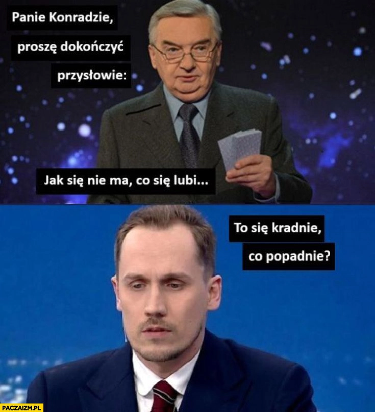 
    1 z 10 Berkowicz proszę dokończyć przysłowie: jak się nie ma co się lubi to się kradnie co popadnie