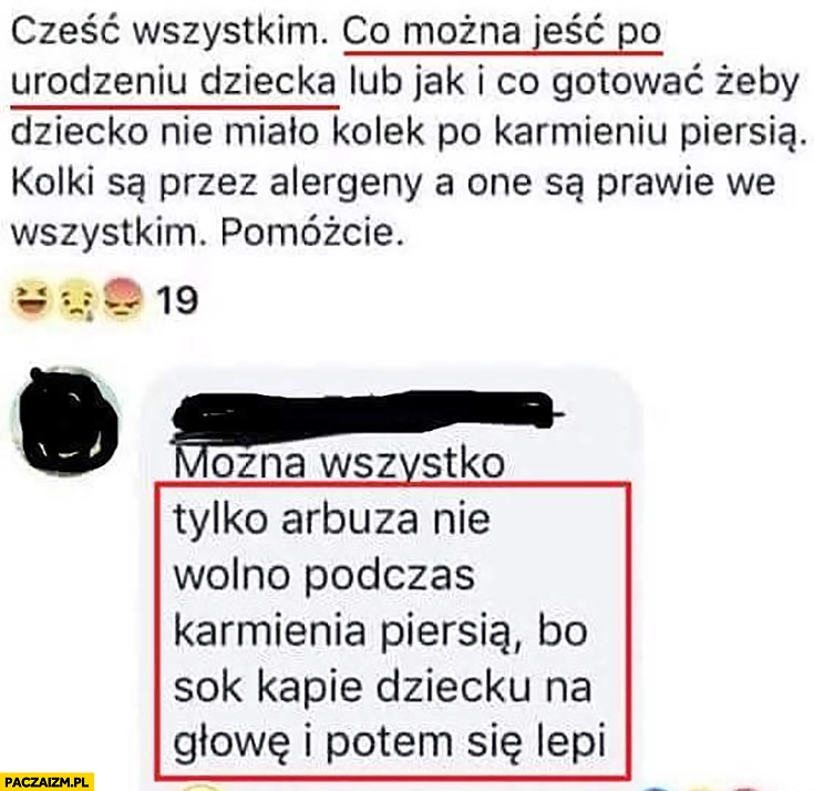 
    Pytanie: co można jeść po urodzeniu dziecka? Można wszystko tylko arbuza nie wolno podczas karmienia bo sok kapie dziecku na głowę i potem się lepi porada na facebooku