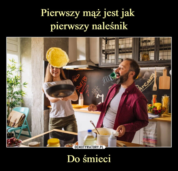 
    Pierwszy mąż jest jak 
pierwszy naleśnik Do śmieci