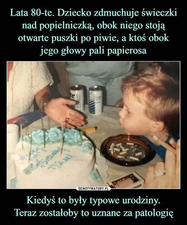 
    Lata 80-te. Dziecko zdmuchuje świeczki nad popielniczką, obok niego stoją otwarte puszki po piwie, a ktoś obok jego głowy pali papierosa Kiedyś to były typowe urodziny.
Teraz zostałoby to uznane za patologię