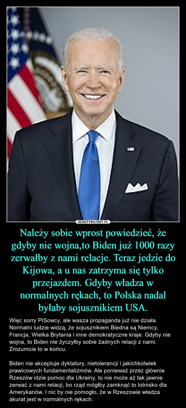 
    Należy sobie wprost powiedzieć, że gdyby nie wojna,to Biden już 1000 razy zerwałby z nami relacje. Teraz jedzie do Kijowa, a u nas zatrzyma się tylko przejazdem. Gdyby władza w normalnych rękach, to Polska nadal byłaby sojusznikiem USA.