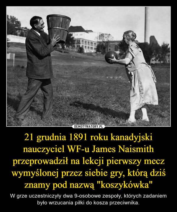 
    
21 grudnia 1891 roku kanadyjski nauczyciel WF-u James Naismith przeprowadził na lekcji pierwszy mecz wymyślonej przez siebie gry, którą dziś znamy pod nazwą "koszykówka" 