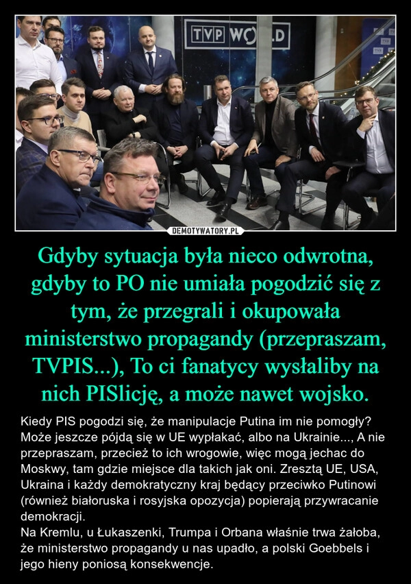 
    Gdyby sytuacja była nieco odwrotna, gdyby to PO nie umiała pogodzić się z tym, że przegrali i okupowała ministerstwo propagandy (przepraszam, TVPIS...), To ci fanatycy wysłaliby na nich PISlicję, a może nawet wojsko.