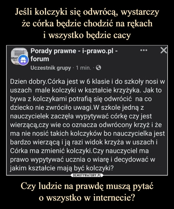 
    Jeśli kolczyki się odwrócą, wystarczy
że córka będzie chodzić na rękach
i wszystko będzie cacy Czy ludzie na prawdę muszą pytać
o wszystko w internecie?