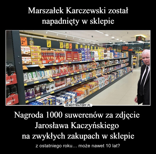 
    
Marszałek Karczewski został
napadnięty w sklepie Nagroda 1000 suwerenów za zdjęcie
Jarosława Kaczyńskiego
na zwykłych zakupach w sklepie 