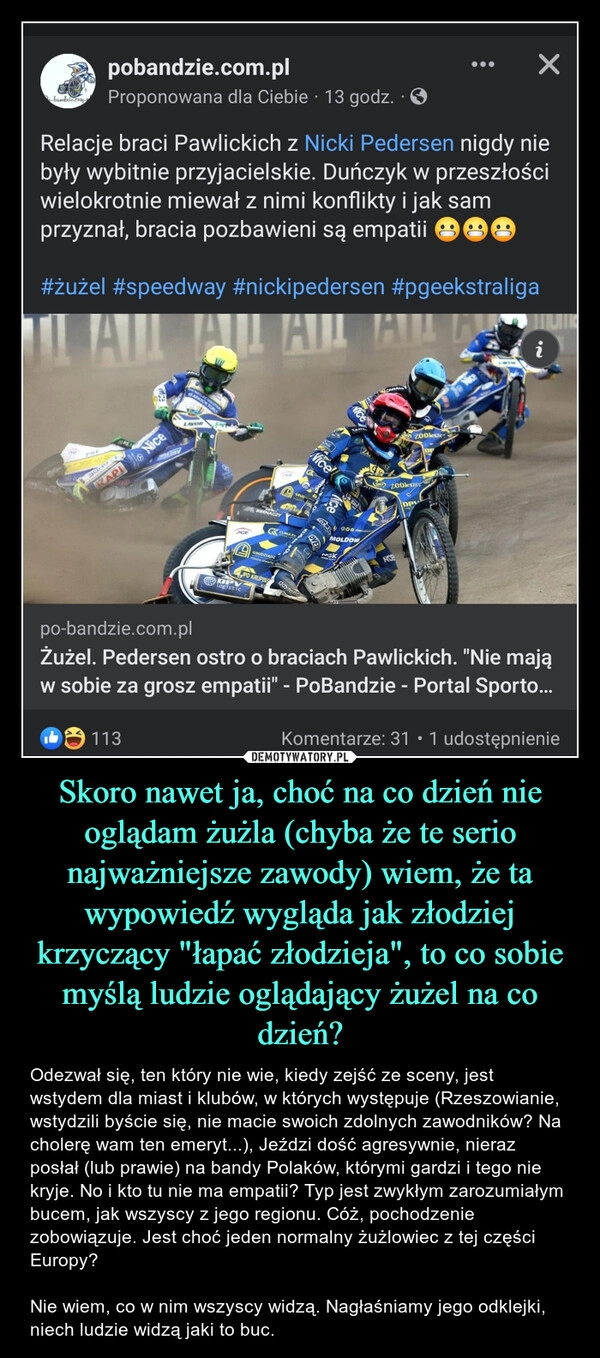 
    Skoro nawet ja, choć na co dzień nie oglądam żużla (chyba że te serio najważniejsze zawody) wiem, że ta wypowiedź wygląda jak złodziej krzyczący "łapać złodzieja", to co sobie myślą ludzie oglądający żużel na co dzień?