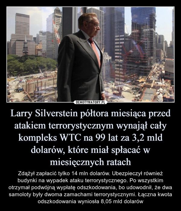 
    
Larry Silverstein półtora miesiąca przed atakiem terrorystycznym wynajął cały kompleks WTC na 99 lat za 3,2 mld dolarów, które miał spłacać w miesięcznych ratach 