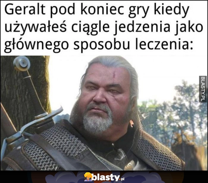 
    Geralt pod koniec gry kiedy używałeś ciągle jedzenia jako głównego sposobu leczenia gruby grubas Wiedźmin