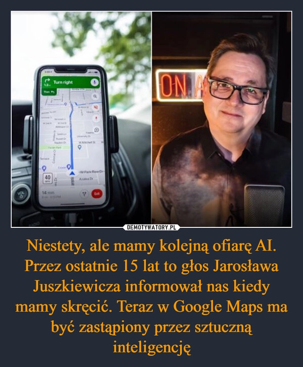 
    Niestety, ale mamy kolejną ofiarę AI. Przez ostatnie 15 lat to głos Jarosława Juszkiewicza informował nas kiedy mamy skręcić. Teraz w Google Maps ma być zastąpiony przez sztuczną inteligencję