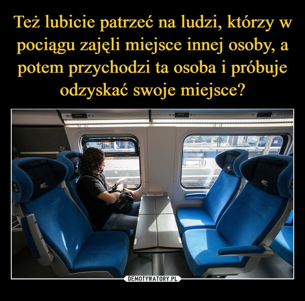 
    
Też lubicie patrzeć na ludzi, którzy w pociągu zajęli miejsce innej osoby, a potem przychodzi ta osoba i próbuje odzyskać swoje miejsce? 