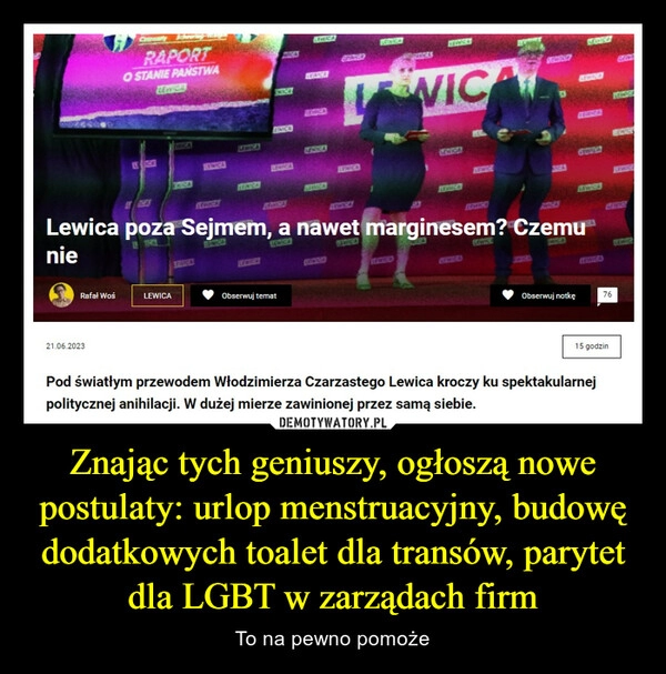 
    Znając tych geniuszy, ogłoszą nowe postulaty: urlop menstruacyjny, budowę dodatkowych toalet dla transów, parytet dla LGBT w zarządach firm