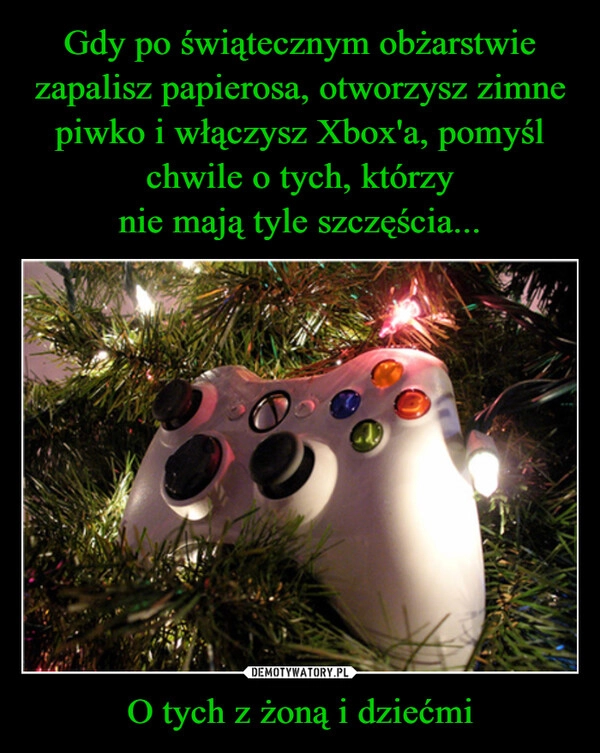 
    Gdy po świątecznym obżarstwie zapalisz papierosa, otworzysz zimne piwko i włączysz Xbox'a, pomyśl chwile o tych, którzy
nie mają tyle szczęścia... O tych z żoną i dziećmi