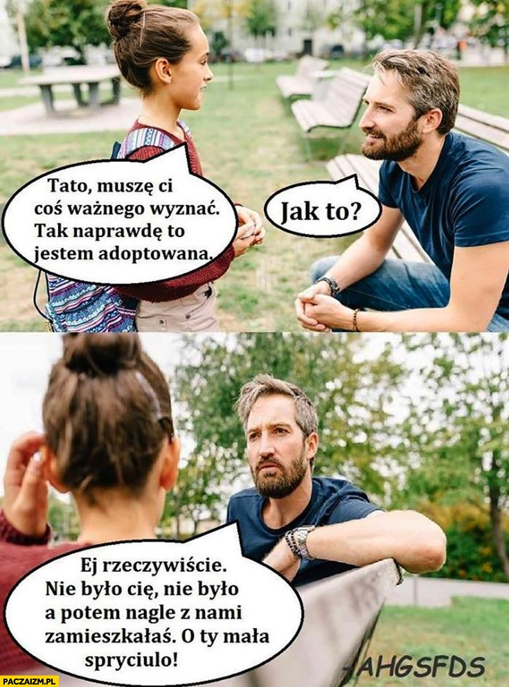 
    Tato muszę Ci coś ważnego wyznać, tak naprawdę to jestem adoptowana. Jak to? Ej rzeczywiście nie było Cię a potem nagle z nami zamieszkałaś o Ty mała spryciulo