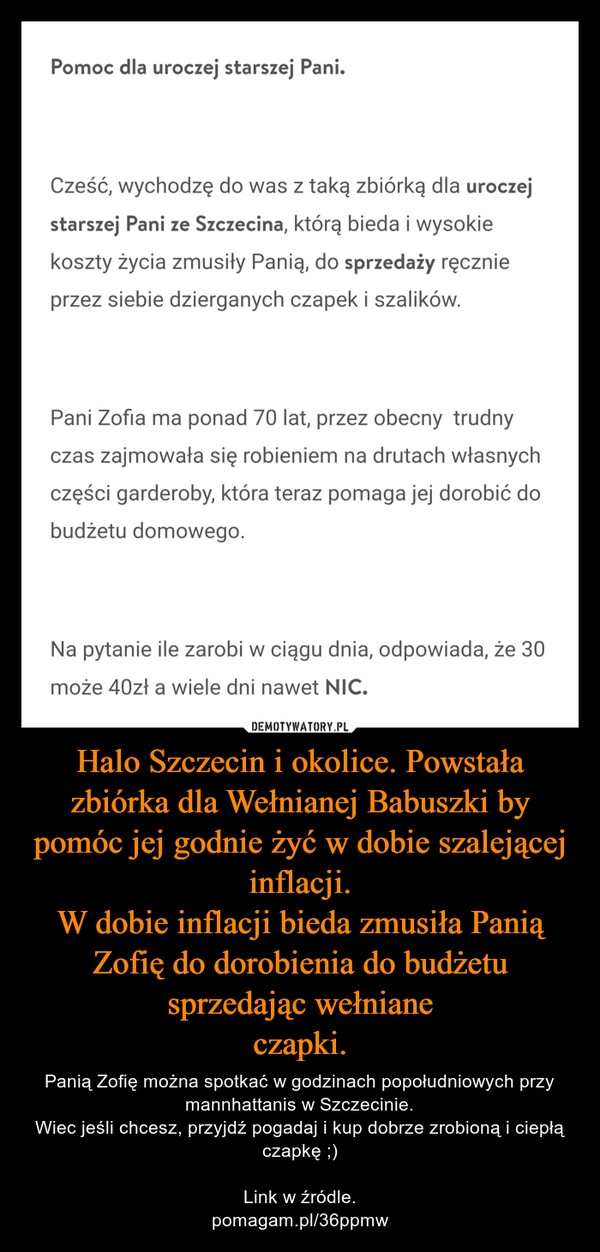 
    
Halo Szczecin i okolice. Powstała
zbiórka dla Wełnianej Babuszki by
pomóc jej godnie żyć w dobie szalejącej inflacji.
W dobie inflacji bieda zmusiła Panią Zofię do dorobienia do budżetu sprzedając wełniane
czapki. 