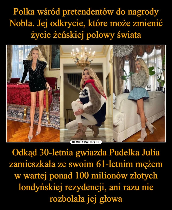 
    Polka wśród pretendentów do nagrody Nobla. Jej odkrycie, które może zmienić życie żeńskiej polowy świata Odkąd 30-letnia gwiazda Pudelka Julia zamieszkała ze swoim 61-letnim mężem w wartej ponad 100 milionów złotych londyńskiej rezydencji, ani razu nie rozbolała jej głowa 