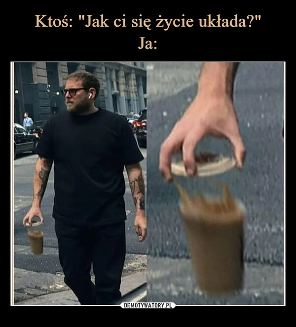 
    Ktoś: "Jak ci się życie układa?"
Ja: