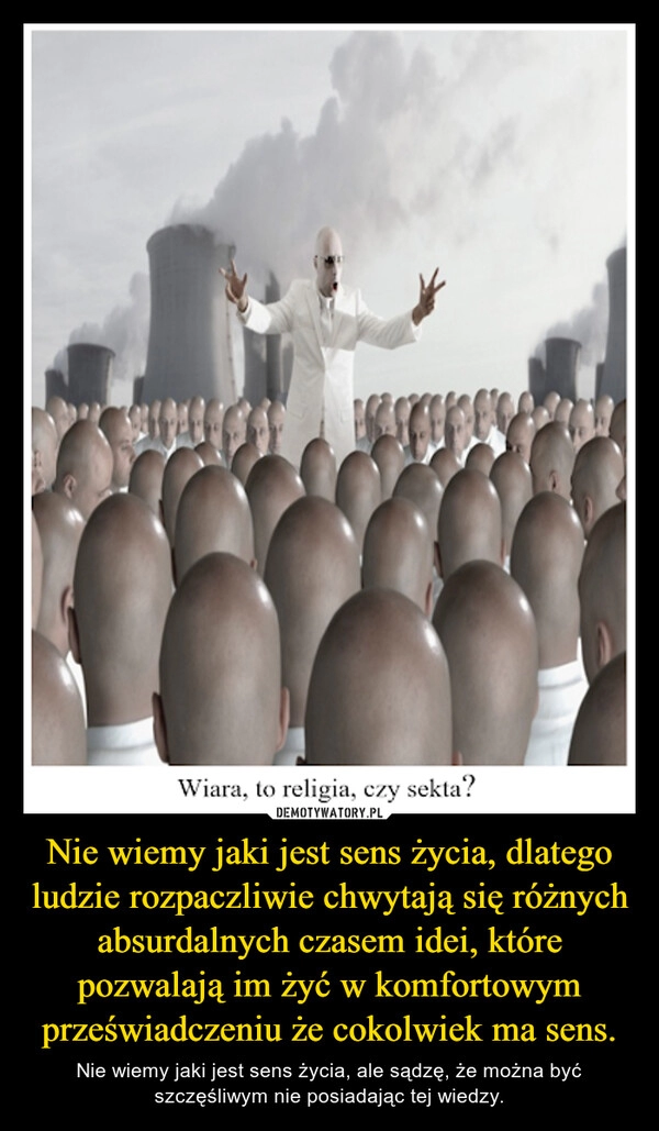 
    Nie wiemy jaki jest sens życia, dlatego ludzie rozpaczliwie chwytają się różnych absurdalnych czasem idei, które pozwalają im żyć w komfortowym przeświadczeniu że cokolwiek ma sens.