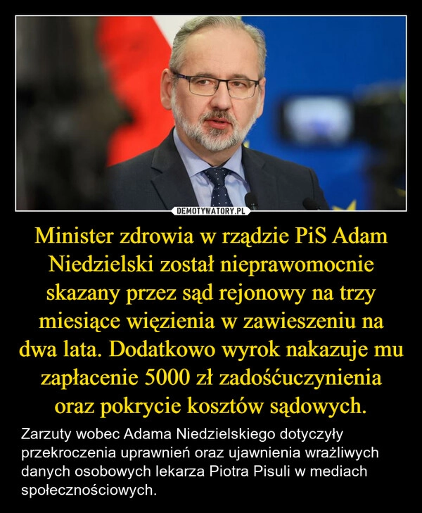 
    Minister zdrowia w rządzie PiS Adam Niedzielski został nieprawomocnie skazany przez sąd rejonowy na trzy miesiące więzienia w zawieszeniu na dwa lata. Dodatkowo wyrok nakazuje mu zapłacenie 5000 zł zadośćuczynienia oraz pokrycie kosztów sądowych.