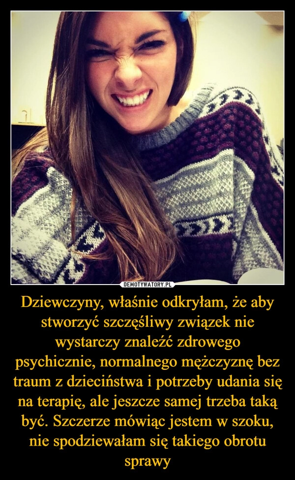 
    Dziewczyny, właśnie odkryłam, że aby stworzyć szczęśliwy związek nie wystarczy znaleźć zdrowego psychicznie, normalnego mężczyznę bez traum z dzieciństwa i potrzeby udania się na terapię, ale jeszcze samej trzeba taką być. Szczerze mówiąc jestem w szoku, nie spodziewałam się takiego obrotu sprawy