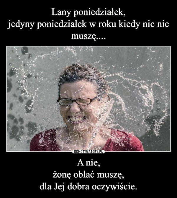 
    Lany poniedziałek,
jedyny poniedziałek w roku kiedy nic nie muszę.... A nie,
żonę oblać muszę,
dla Jej dobra oczywiście.