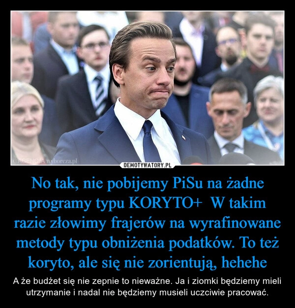 
    No tak, nie pobijemy PiSu na żadne programy typu KORYTO+  W takim razie złowimy frajerów na wyrafinowane metody typu obniżenia podatków. To też koryto, ale się nie zorientują, hehehe