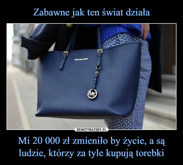 
    Zabawne jak ten świat działa Mi 20 000 zł zmieniło by życie, a są ludzie, którzy za tyle kupują torebki 