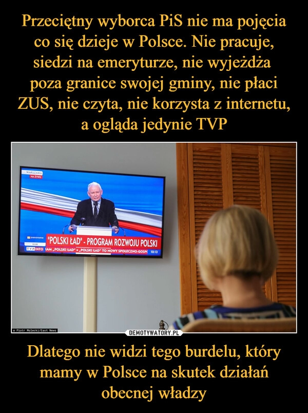 
    Przeciętny wyborca PiS nie ma pojęcia co się dzieje w Polsce. Nie pracuje, siedzi na emeryturze, nie wyjeżdża
poza granice swojej gminy, nie płaci ZUS, nie czyta, nie korzysta z internetu, a ogląda jedynie TVP Dlatego nie widzi tego burdelu, który mamy w Polsce na skutek działań obecnej władzy 