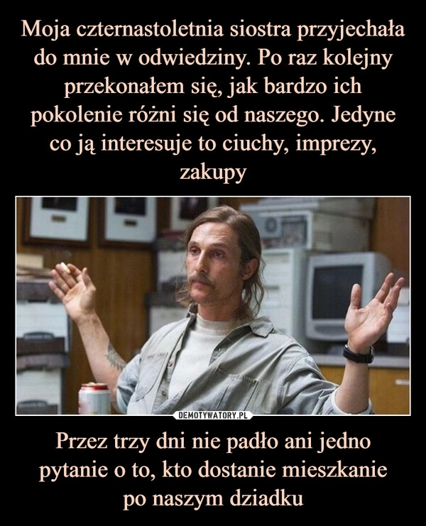 
    Moja czternastoletnia siostra przyjechała do mnie w odwiedziny. Po raz kolejny przekonałem się, jak bardzo ich pokolenie różni się od naszego. Jedyne co ją interesuje to ciuchy, imprezy, zakupy Przez trzy dni nie padło ani jedno pytanie o to, kto dostanie mieszkanie
po naszym dziadku 