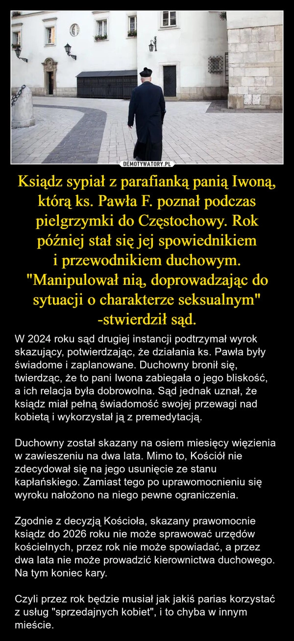 
    Ksiądz sypiał z parafianką panią Iwoną, którą ks. Pawła F. poznał podczas pielgrzymki do Częstochowy. Rok później stał się jej spowiednikiem i przewodnikiem duchowym. "Manipulował nią, doprowadzając do sytuacji o charakterze seksualnym" -stwierdził sąd.