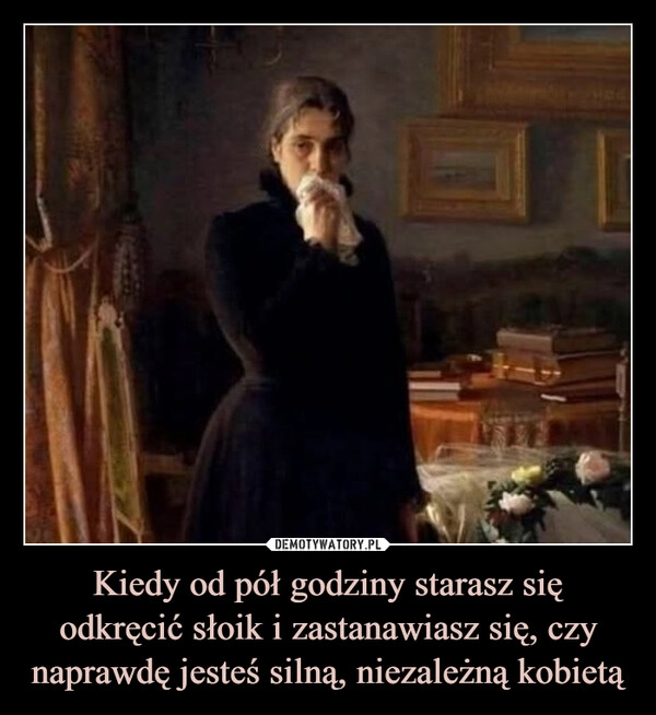 
    Kiedy od pół godziny starasz się odkręcić słoik i zastanawiasz się, czy naprawdę jesteś silną, niezależną kobietą