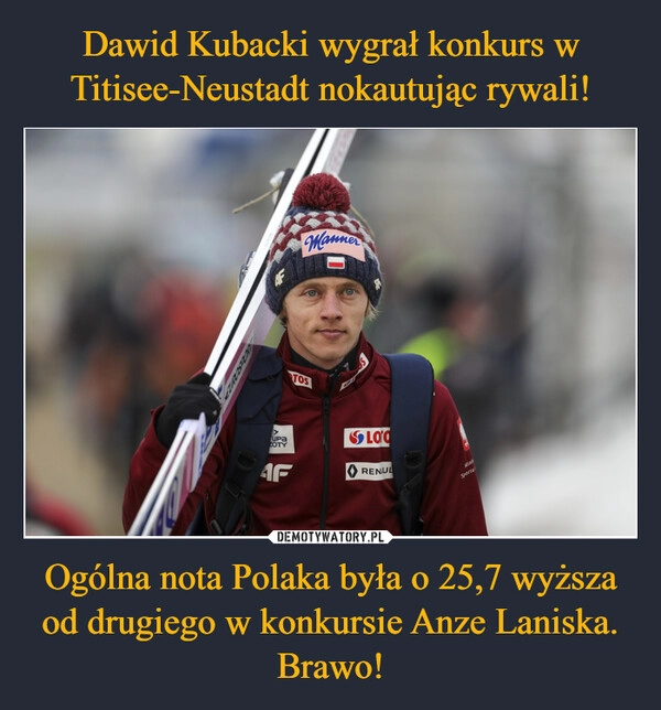 
    
Dawid Kubacki wygrał konkurs w Titisee-Neustadt nokautując rywali! Ogólna nota Polaka była o 25,7 wyższa od drugiego w konkursie Anze Laniska. Brawo! 