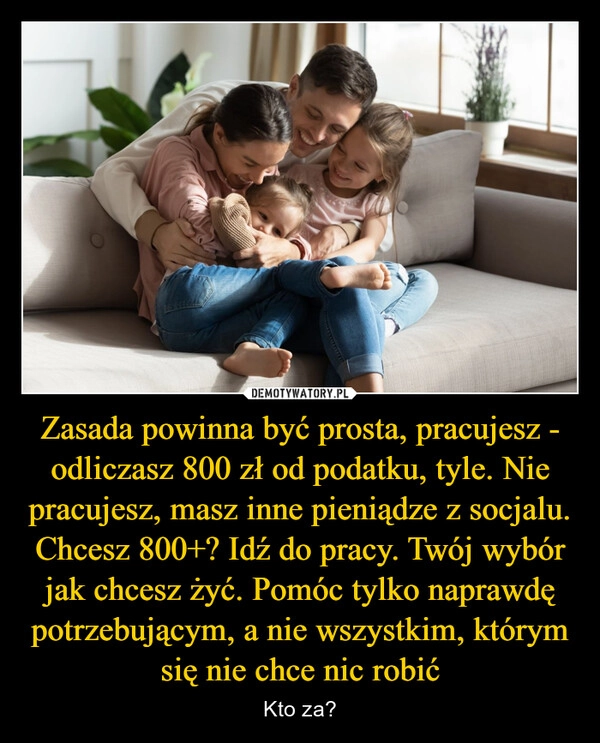 
    Zasada powinna być prosta, pracujesz - odliczasz 800 zł od podatku, tyle. Nie pracujesz, masz inne pieniądze z socjalu. Chcesz 800+? Idź do pracy. Twój wybór jak chcesz żyć. Pomóc tylko naprawdę potrzebującym, a nie wszystkim, którym się nie chce nic robić