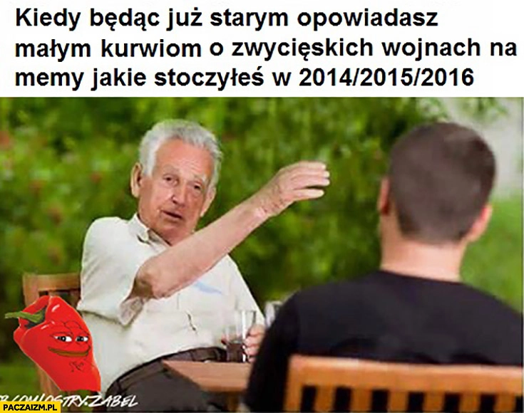 
    Kiedy będąc już starym opowiadasz małym kurniom o zwycięskich wojnach na memy jakie stoczyłeś w przeszłości