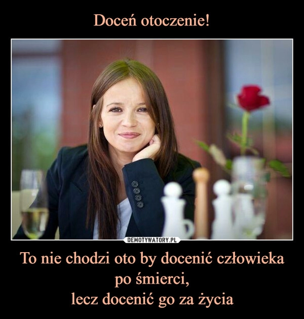 
    Doceń otoczenie! To nie chodzi oto by docenić człowieka po śmierci,
lecz docenić go za życia