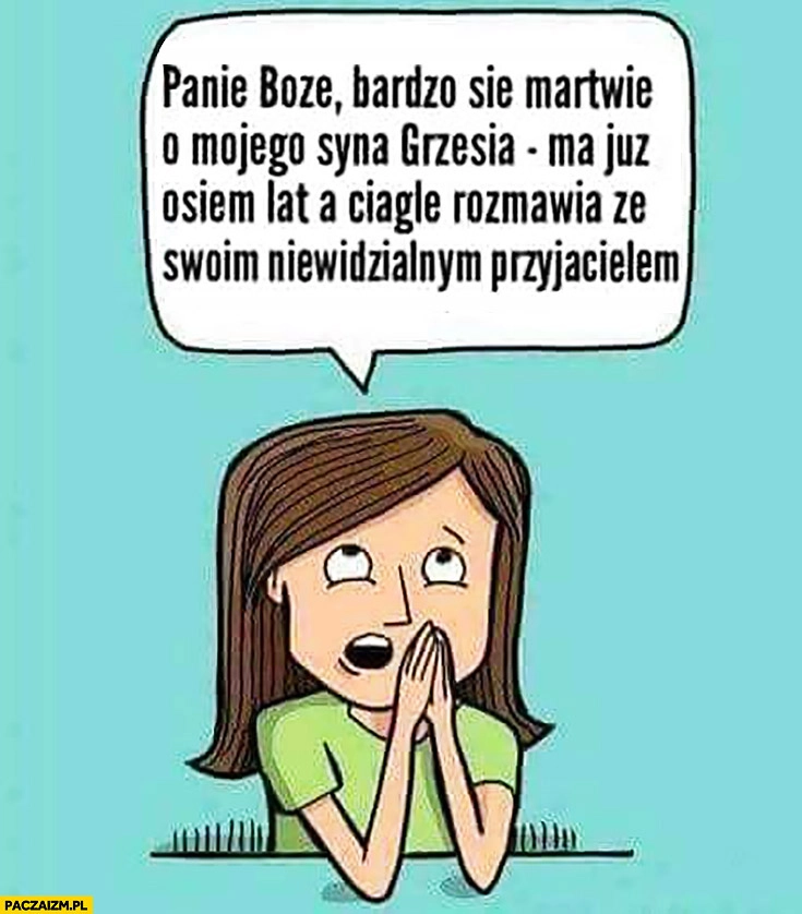 
    Panie Boże bardzo się martwię o mojego syna Grzesia, ma już osiem lat a ciągle rozmawia ze swoim niewidzialnym przyjacielem. Mama się modli
